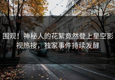 围观！神秘人的花絮竟然登上星空影视热搜，独家事件持续发酵
