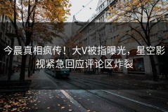 今晨真相疯传！大V被指曝光，星空影视紧急回应评论区炸裂