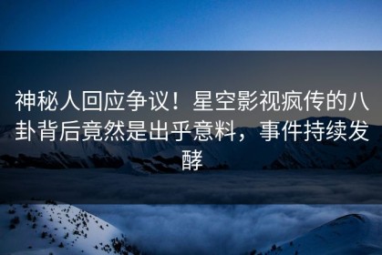 神秘人回应争议！星空影视疯传的八卦背后竟然是出乎意料，事件持续发酵
