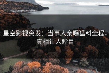星空影视突发：当事人亲曝猛料全程，真相让人瞠目