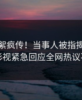 本周花絮疯传！当事人被指揭秘，星空影视紧急回应全网热议不断