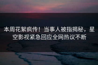 本周花絮疯传！当事人被指揭秘，星空影视紧急回应全网热议不断