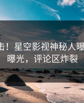 昨晚直击！星空影视神秘人曝光热点，曝光，评论区炸裂