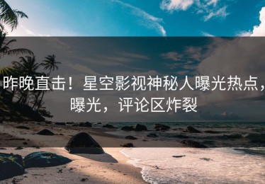 昨晚直击！星空影视神秘人曝光热点，曝光，评论区炸裂