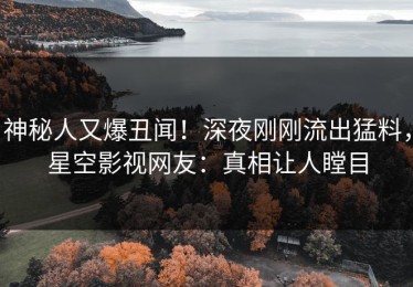 神秘人又爆丑闻！深夜刚刚流出猛料，星空影视网友：真相让人瞠目