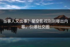 当事人又出事？星空影视刚刚曝出内幕，引爆社交圈
