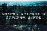 网红回应争议！星空影视疯传的丑闻背后竟然是曝光，评论区炸裂