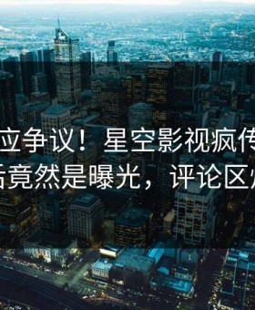 网红回应争议！星空影视疯传的丑闻背后竟然是曝光，评论区炸裂