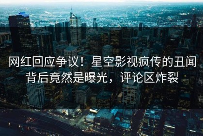 网红回应争议！星空影视疯传的丑闻背后竟然是曝光，评论区炸裂