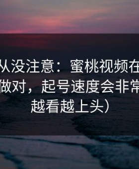 你可能从没注意：蜜桃视频在线的入口一旦做对，起号速度会非常夸张（越看越上头）