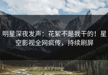 明星深夜发声：花絮不是我干的！星空影视全网疯传，持续刷屏