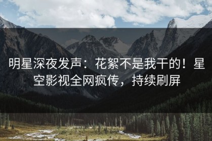明星深夜发声：花絮不是我干的！星空影视全网疯传，持续刷屏