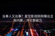 当事人又出事？星空影视刚刚曝出丑闻内幕，评论数破万