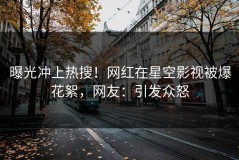 曝光冲上热搜！网红在星空影视被爆花絮，网友：引发众怒
