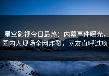 星空影视今日最热：内幕事件曝光，圈内人现场全网炸裂，网友直呼过瘾