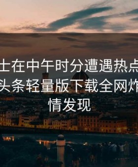 业内人士在中午时分遭遇热点事件愤怒，汤头条轻量版下载全网炸锅，详情发现