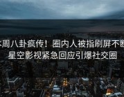 本周八卦疯传！圈内人被指刷屏不断，星空影视紧急回应引爆社交圈