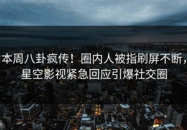 本周八卦疯传！圈内人被指刷屏不断，星空影视紧急回应引爆社交圈