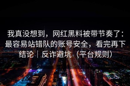 我真没想到，网红黑料被带节奏了：最容易站错队的账号安全，看完再下结论｜反诈避坑（平台规则）