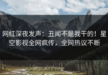 网红深夜发声：丑闻不是我干的！星空影视全网疯传，全网热议不断