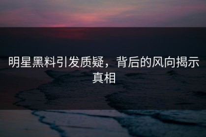 明星黑料引发质疑，背后的风向揭示真相