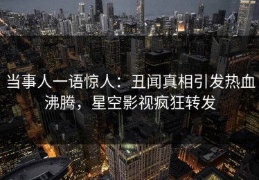 当事人一语惊人：丑闻真相引发热血沸腾，星空影视疯狂转发