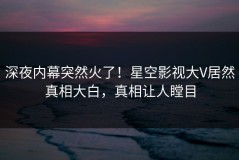 深夜内幕突然火了！星空影视大V居然真相大白，真相让人瞠目