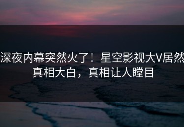 深夜内幕突然火了！星空影视大V居然真相大白，真相让人瞠目