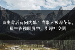 直击背后有何内幕？当事人被曝花絮，星空影视刷屏中，引爆社交圈
