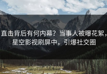 直击背后有何内幕？当事人被曝花絮，星空影视刷屏中，引爆社交圈