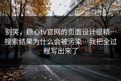 别笑，糖心tv官网的页面设计很精…搜索结果为什么会被污染…我把全过程写出来了