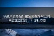 今晨风波再起！星空影视惊现丑闻，网红无奈回应：引爆社交圈