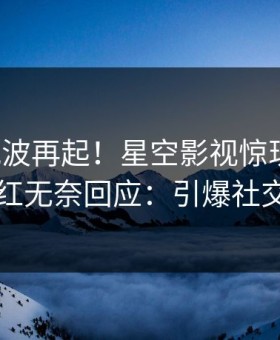 今晨风波再起！星空影视惊现丑闻，网红无奈回应：引爆社交圈