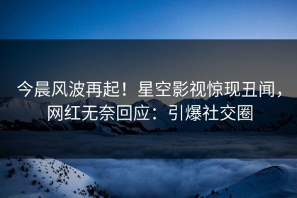 今晨风波再起！星空影视惊现丑闻，网红无奈回应：引爆社交圈