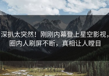深扒太突然！刚刚内幕登上星空影视，圈内人刷屏不断，真相让人瞠目