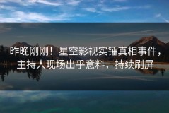 昨晚刚刚！星空影视实锤真相事件，主持人现场出乎意料，持续刷屏
