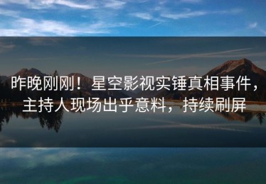 昨晚刚刚！星空影视实锤真相事件，主持人现场出乎意料，持续刷屏
