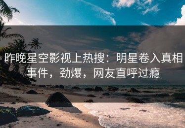 昨晚星空影视上热搜：明星卷入真相事件，劲爆，网友直呼过瘾