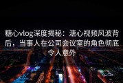 糖心vlog深度揭秘：溏心视频风波背后，当事人在公司会议室的角色彻底令人意外