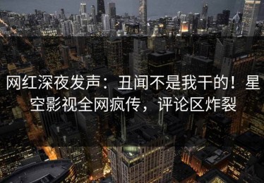 网红深夜发声：丑闻不是我干的！星空影视全网疯传，评论区炸裂
