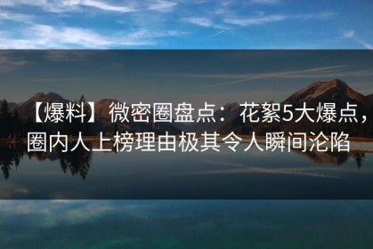 【爆料】微密圈盘点：花絮5大爆点，圈内人上榜理由极其令人瞬间沦陷