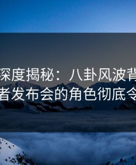 爱爱网深度揭秘：八卦风波背后，明星在记者发布会的角色彻底令人意外
