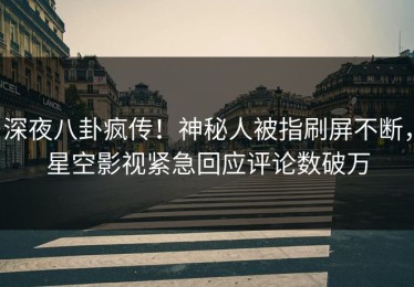 深夜八卦疯传！神秘人被指刷屏不断，星空影视紧急回应评论数破万