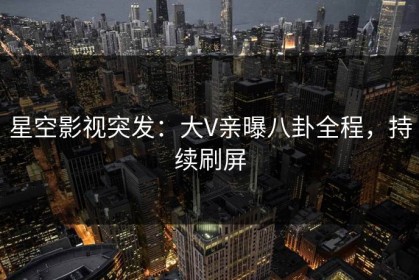 星空影视突发：大V亲曝八卦全程，持续刷屏