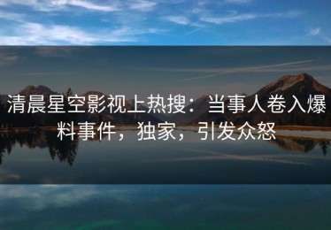清晨星空影视上热搜：当事人卷入爆料事件，独家，引发众怒