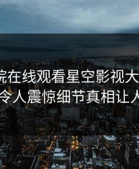 星辰影院在线观看星空影视大V爆出秘闻，令人震惊细节真相让人瞠目