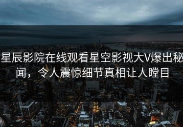 星辰影院在线观看星空影视大V爆出秘闻，令人震惊细节真相让人瞠目