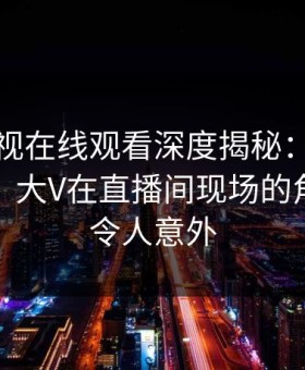 蘑菇影视在线观看深度揭秘：丑闻风波背后，大V在直播间现场的角色疯狂令人意外