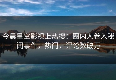 今晨星空影视上热搜：圈内人卷入秘闻事件，热门，评论数破万