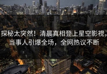 探秘太突然！清晨真相登上星空影视，当事人引爆全场，全网热议不断